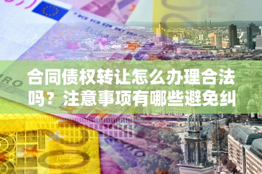 武汉合同债权转让怎么办理合法吗？注意事项有哪些避免纠纷？