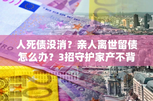 武汉人死债没消？亲人离世留债怎么办？3招守护家产不背锅