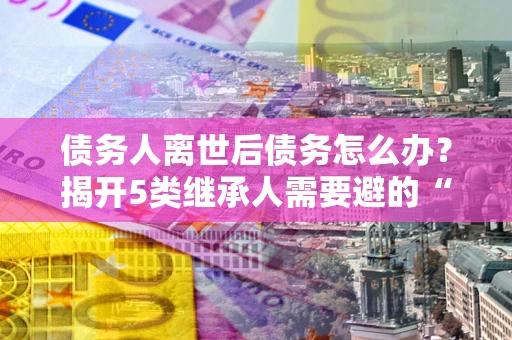 武汉债务人离世后债务怎么办？揭开5类继承人需要避的“坑”